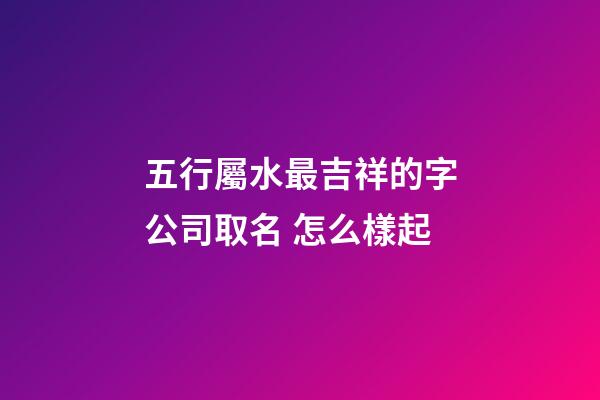 五行屬水最吉祥的字公司取名 怎么樣起-第1張-公司起名-玄機派
